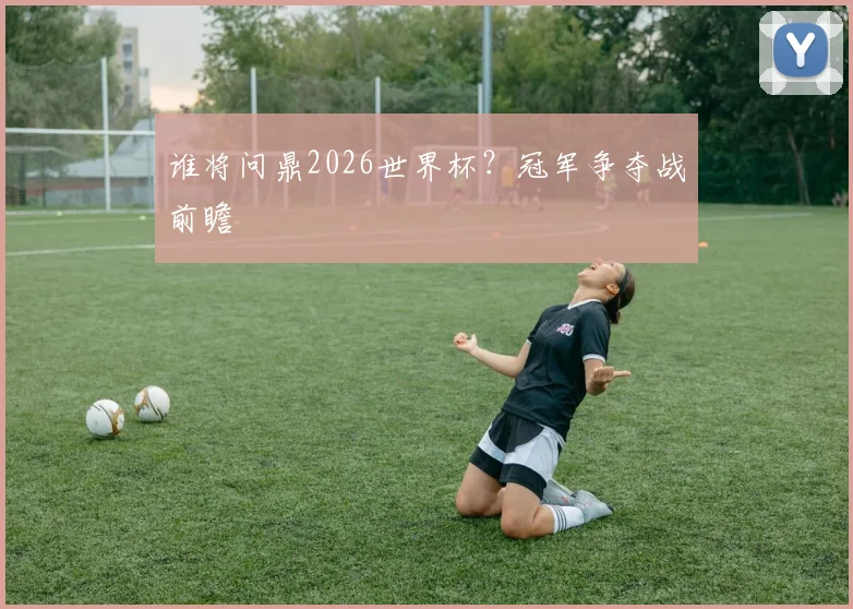 谁将问鼎2026世界杯？冠军争夺战前瞻