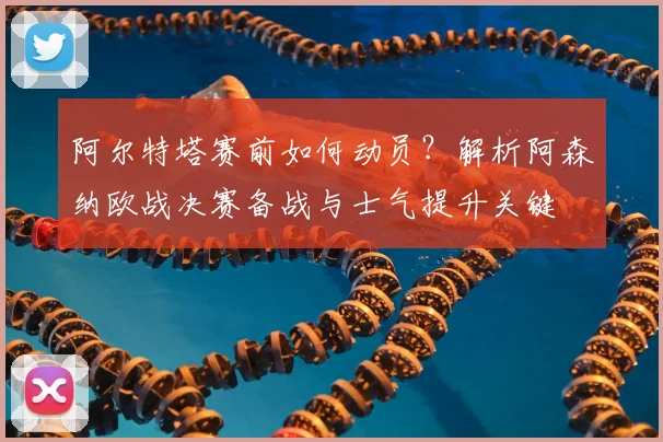 阿尔特塔赛前如何动员？解析阿森纳欧战决赛备战与士气提升关键