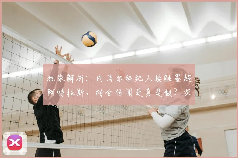 独家解析:内马尔经纪人接触墨超阿特拉斯,转会传闻是真是假?深度探讨其可能性与影响