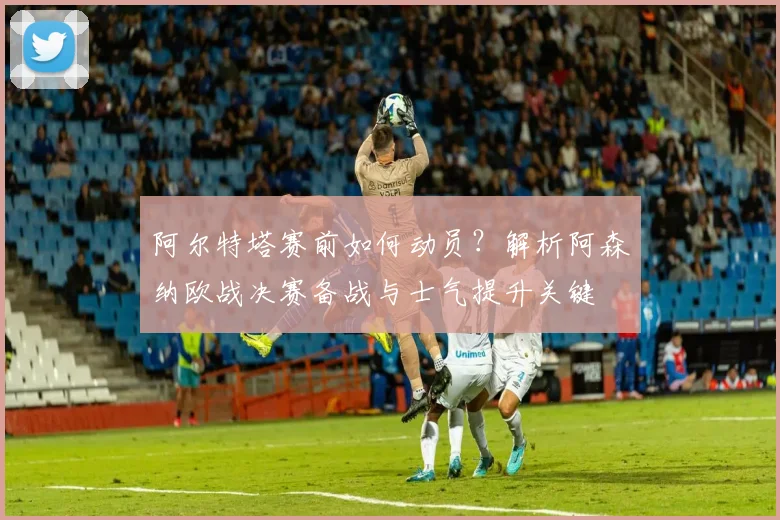 阿尔特塔赛前如何动员?解析阿森纳欧战决赛备战与士气提升关键