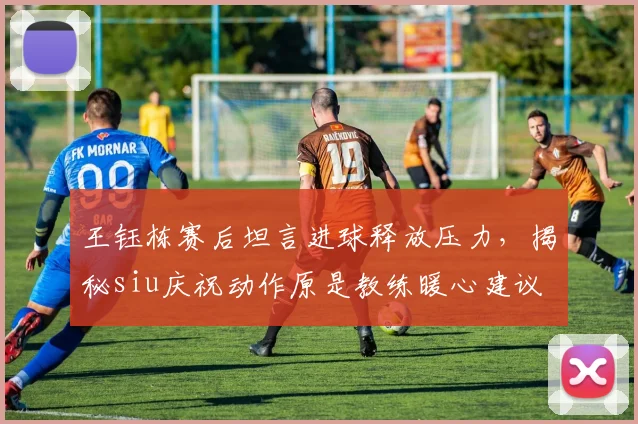 王钰栋赛后坦言进球释放压力,揭秘siu庆祝动作原是教练暖心建议