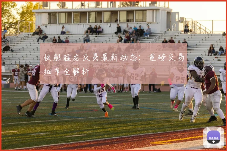 快船猛龙交易最新动态:重磅交易细节全解析